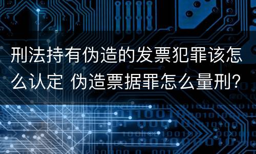 刑法持有伪造的发票犯罪该怎么认定 伪造票据罪怎么量刑?