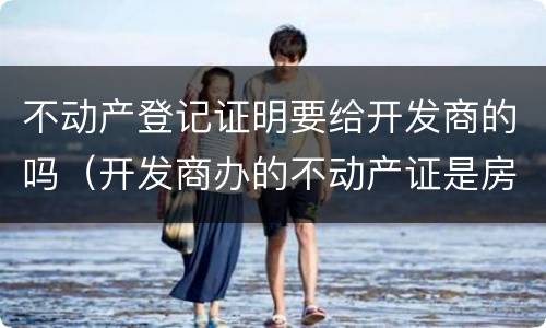 不动产登记证明要给开发商的吗（开发商办的不动产证是房产证吗）