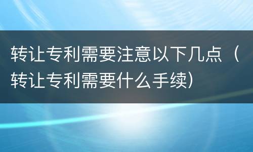 转让专利需要注意以下几点（转让专利需要什么手续）