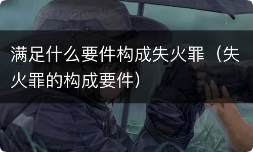 满足什么要件构成失火罪（失火罪的构成要件）