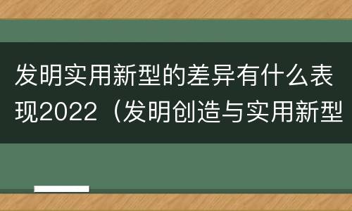发明实用新型的差异有什么表现2022（发明创造与实用新型的区别）