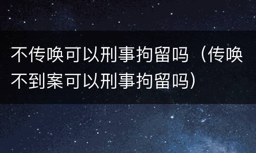 不传唤可以刑事拘留吗（传唤不到案可以刑事拘留吗）