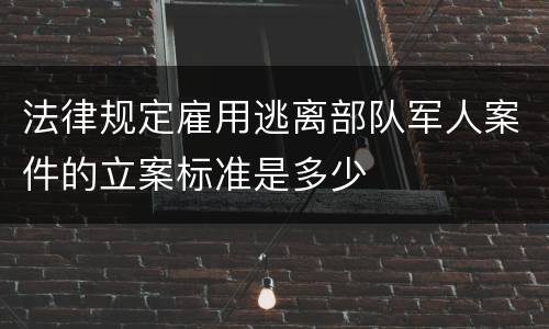 法律规定雇用逃离部队军人案件的立案标准是多少
