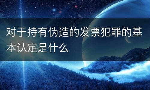 对于持有伪造的发票犯罪的基本认定是什么