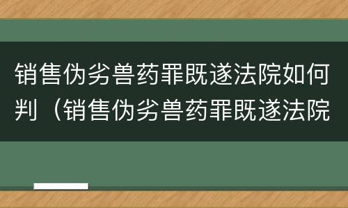 销售伪劣兽药罪既遂法院如何判（销售伪劣兽药罪既遂法院如何判决）