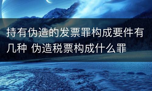 持有伪造的发票罪构成要件有几种 伪造税票构成什么罪
