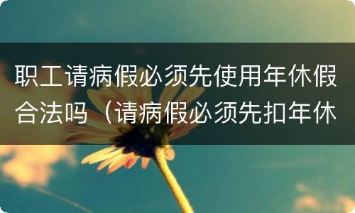职工请病假必须先使用年休假合法吗（请病假必须先扣年休假吗）