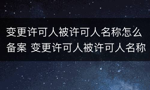 变更许可人被许可人名称怎么备案 变更许可人被许可人名称怎么备案登记