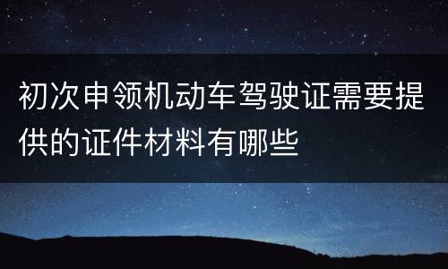 初次申领机动车驾驶证需要提供的证件材料有哪些