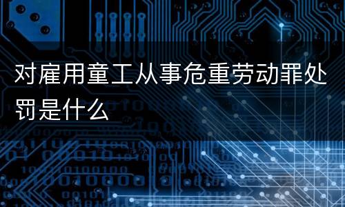 对雇用童工从事危重劳动罪处罚是什么
