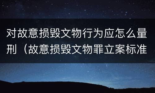 对故意损毁文物行为应怎么量刑（故意损毁文物罪立案标准）