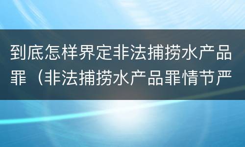 到底怎样界定非法捕捞水产品罪（非法捕捞水产品罪情节严重标准）