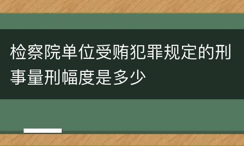 检察院单位受贿犯罪规定的刑事量刑幅度是多少