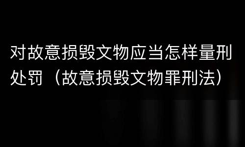 对故意损毁文物应当怎样量刑处罚（故意损毁文物罪刑法）