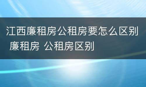 江西廉租房公租房要怎么区别 廉租房 公租房区别
