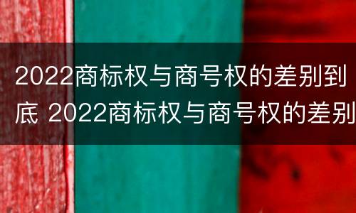 2022商标权与商号权的差别到底 2022商标权与商号权的差别到底是什么