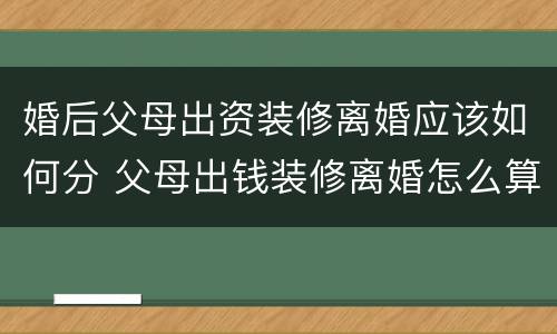 婚后父母出资装修离婚应该如何分 父母出钱装修离婚怎么算
