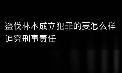 盗伐林木成立犯罪的要怎么样追究刑事责任