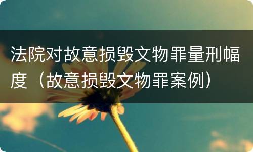 法院对故意损毁文物罪量刑幅度（故意损毁文物罪案例）