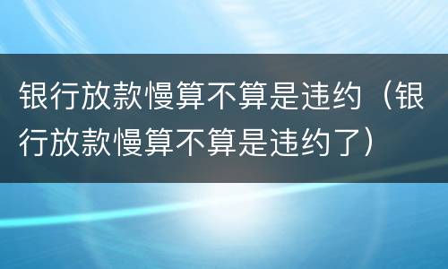 银行放款慢算不算是违约（银行放款慢算不算是违约了）