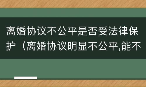 离婚协议不公平是否受法律保护（离婚协议明显不公平,能不能反悔）