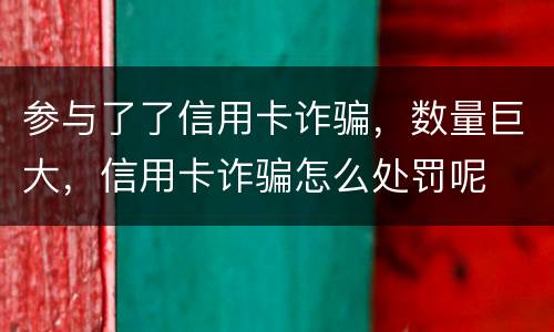 参与了了信用卡诈骗，数量巨大，信用卡诈骗怎么处罚呢