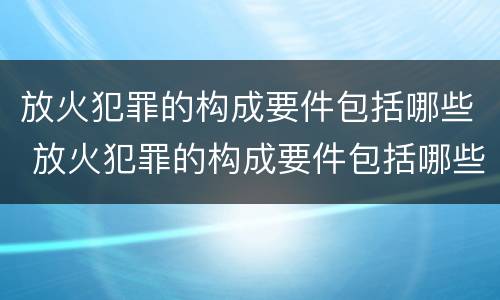 放火犯罪的构成要件包括哪些 放火犯罪的构成要件包括哪些内容