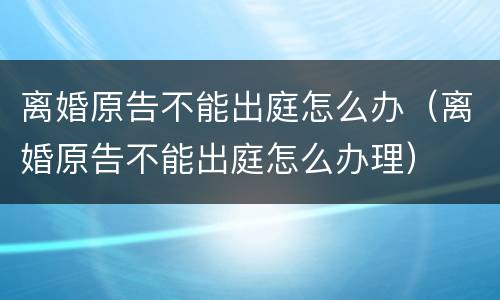 离婚原告不能出庭怎么办（离婚原告不能出庭怎么办理）