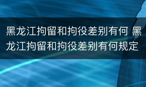 黑龙江拘留和拘役差别有何 黑龙江拘留和拘役差别有何规定