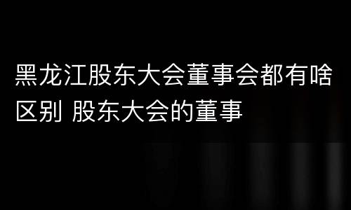 黑龙江股东大会董事会都有啥区别 股东大会的董事