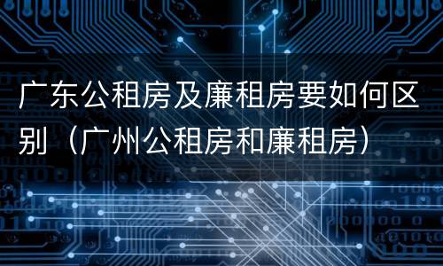 广东公租房及廉租房要如何区别（广州公租房和廉租房）