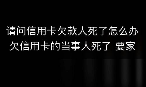 请问信用卡欠款人死了怎么办 欠信用卡的当事人死了 要家人还吗?