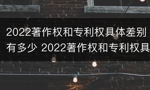 2022著作权和专利权具体差别有多少 2022著作权和专利权具体差别有多少种