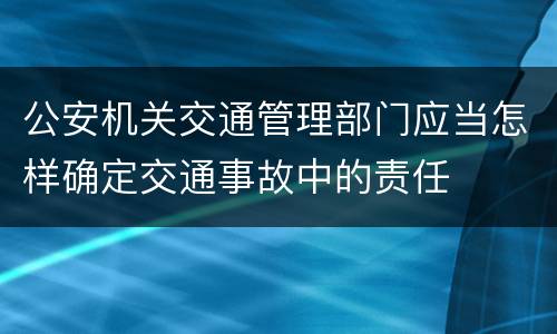 公安机关交通管理部门应当怎样确定交通事故中的责任