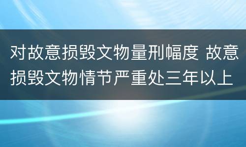 对故意损毁文物量刑幅度 故意损毁文物情节严重处三年以上