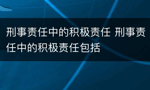 刑事责任中的积极责任 刑事责任中的积极责任包括