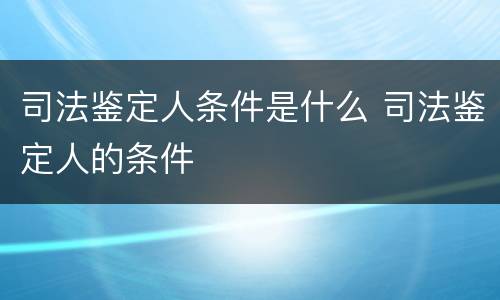 司法鉴定人条件是什么 司法鉴定人的条件