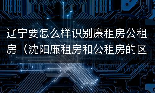 辽宁要怎么样识别廉租房公租房（沈阳廉租房和公租房的区别）