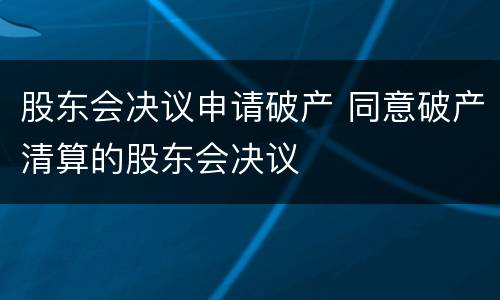 股东会决议申请破产 同意破产清算的股东会决议