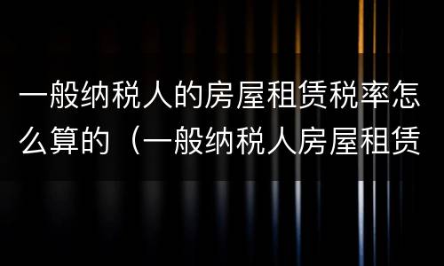 一般纳税人的房屋租赁税率怎么算的（一般纳税人房屋租赁的税率是多少）