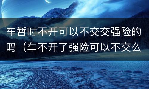 车暂时不开可以不交交强险的吗（车不开了强险可以不交么）