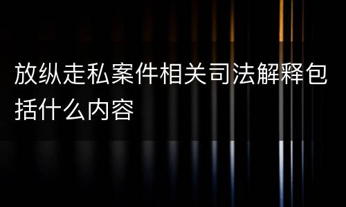 放纵走私案件相关司法解释包括什么内容