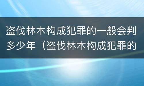 盗伐林木构成犯罪的一般会判多少年（盗伐林木构成犯罪的一般会判多少年呢）