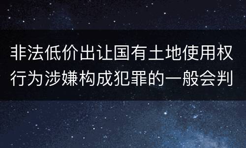 非法低价出让国有土地使用权行为涉嫌构成犯罪的一般会判多长时间