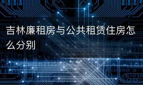 吉林廉租房与公共租赁住房怎么分别