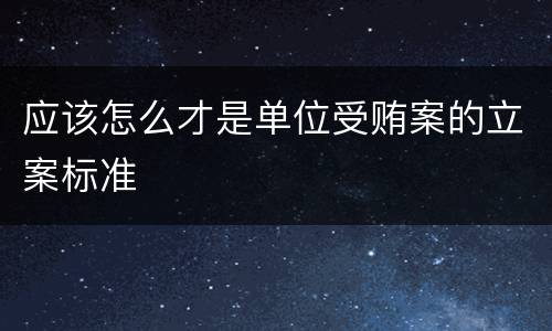 应该怎么才是单位受贿案的立案标准