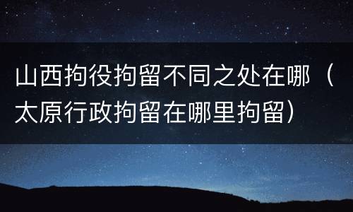 山西拘役拘留不同之处在哪（太原行政拘留在哪里拘留）