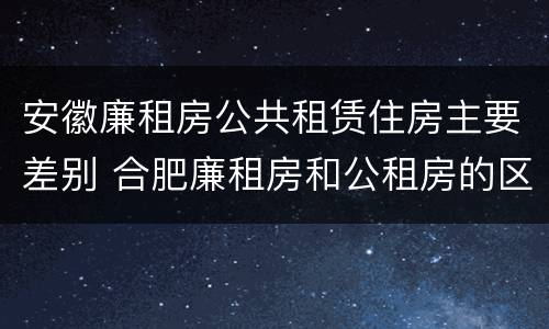 安徽廉租房公共租赁住房主要差别 合肥廉租房和公租房的区别