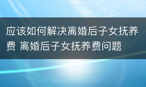 应该如何解决离婚后子女抚养费 离婚后子女抚养费问题