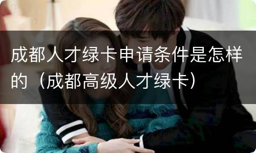 成都人才绿卡申请条件是怎样的（成都高级人才绿卡）
